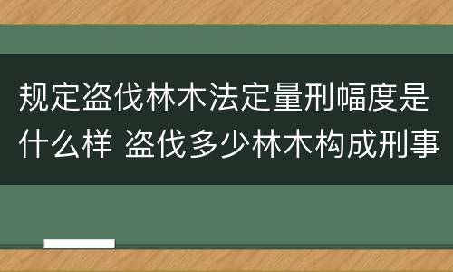 规定盗伐林木法定量刑幅度是什么样 盗伐多少林木构成刑事犯罪