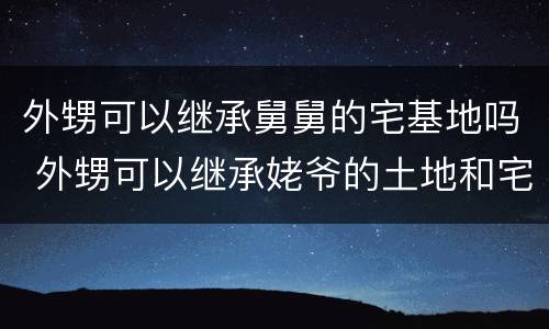 外甥可以继承舅舅的宅基地吗 外甥可以继承姥爷的土地和宅基地吗