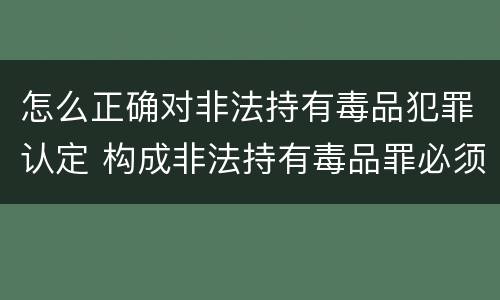 怎么正确对非法持有毒品犯罪认定 构成非法持有毒品罪必须是非法持有