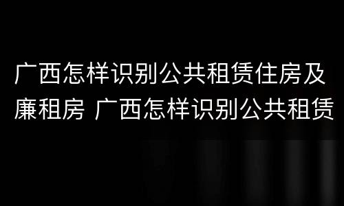 广西怎样识别公共租赁住房及廉租房 广西怎样识别公共租赁住房及廉租房的真假