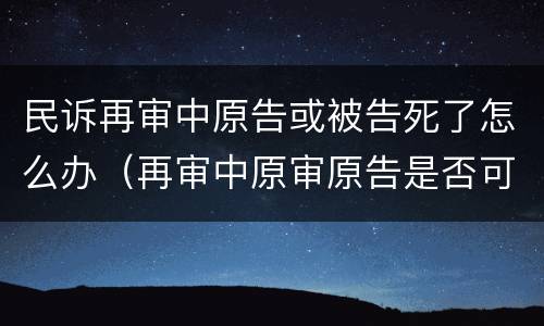 民诉再审中原告或被告死了怎么办（再审中原审原告是否可以撤回起诉）