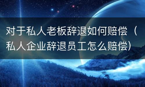 对于私人老板辞退如何赔偿（私人企业辞退员工怎么赔偿）