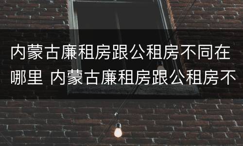 内蒙古廉租房跟公租房不同在哪里 内蒙古廉租房跟公租房不同在哪里申请