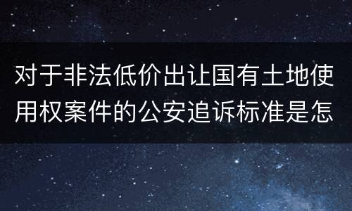 对于非法低价出让国有土地使用权案件的公安追诉标准是怎么样规定