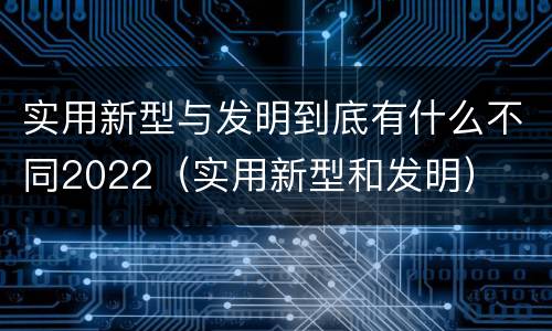 实用新型与发明到底有什么不同2022（实用新型和发明）