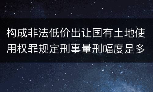 构成非法低价出让国有土地使用权罪规定刑事量刑幅度是多少