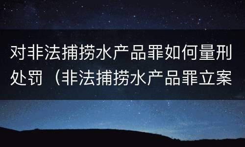 对非法捕捞水产品罪如何量刑处罚（非法捕捞水产品罪立案标准,量刑）
