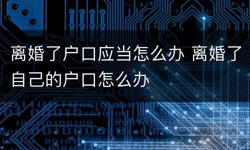 离婚了户口应当怎么办 离婚了自己的户口怎么办