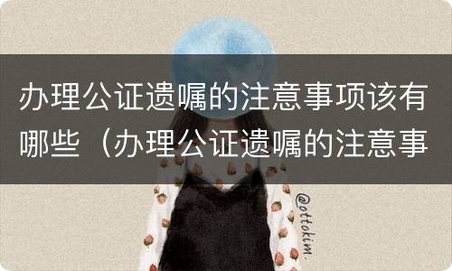 办理公证遗嘱的注意事项该有哪些（办理公证遗嘱的注意事项该有哪些呢）