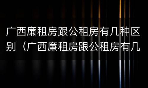 广西廉租房跟公租房有几种区别(广西廉租房跟公租房有几种区别呢)