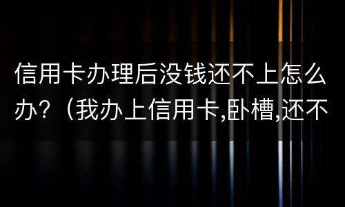 信用卡办理后没钱还不上怎么办?(我办上信用卡,卧槽,还不上啦)