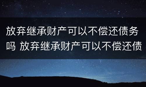 放弃继承财产可以不偿还债务吗 放弃继承财产可以不偿还债务吗为什么