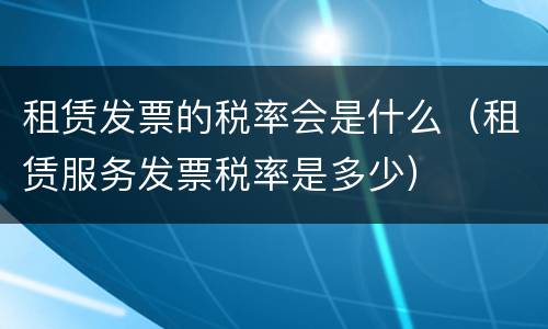 租赁发票的税率会是什么（租赁服务发票税率是多少）