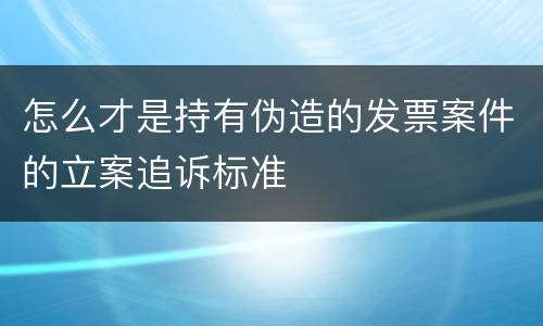 怎么才是持有伪造的发票案件的立案追诉标准
