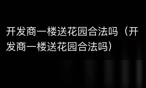 开发商一楼送花园合法吗（开发商一楼送花园合法吗）