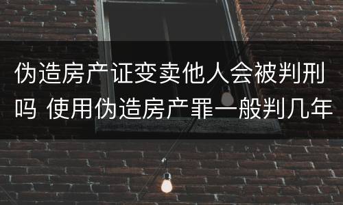伪造房产证变卖他人会被判刑吗 使用伪造房产罪一般判几年