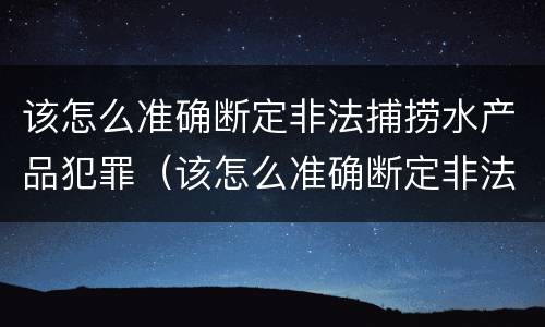 该怎么准确断定非法捕捞水产品犯罪(该怎么准确断定非法捕捞水产品犯罪记录) 该怎么准确断定非法捕捞水产品犯罪(该怎么准确断定非法捕捞水产品犯罪记录)