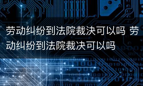 劳动纠纷到法院裁決可以吗 劳动纠纷到法院裁决可以吗