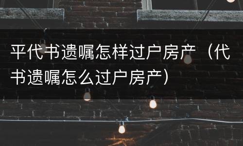 平代书遗嘱怎样过户房产（代书遗嘱怎么过户房产）