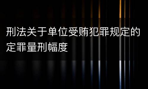 刑法关于单位受贿犯罪规定的定罪量刑幅度