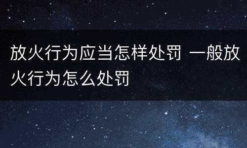 放火行为应当怎样处罚 一般放火行为怎么处罚