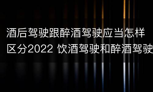 酒后驾驶跟醉酒驾驶应当怎样区分2022 饮酒驾驶和醉酒驾驶的界限