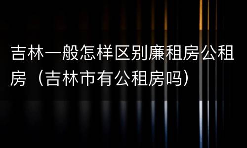 吉林一般怎样区别廉租房公租房（吉林市有公租房吗）