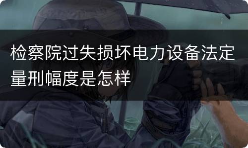 检察院过失损坏电力设备法定量刑幅度是怎样