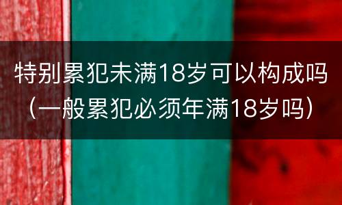 特别累犯未满18岁可以构成吗（一般累犯必须年满18岁吗）