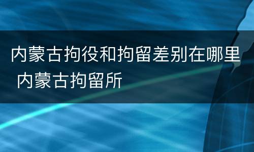 内蒙古拘役和拘留差别在哪里 内蒙古拘留所
