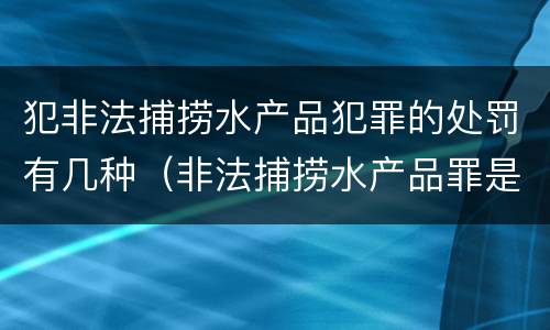 犯非法捕捞水产品犯罪的处罚有几种（非法捕捞水产品罪是什么犯罪类型）