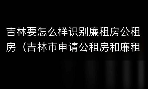 吉林要怎么样识别廉租房公租房（吉林市申请公租房和廉租房的条件）