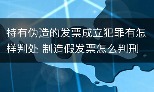 持有伪造的发票成立犯罪有怎样判处 制造假发票怎么判刑