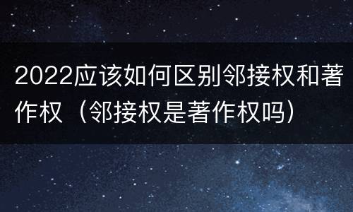 2022应该如何区别邻接权和著作权（邻接权是著作权吗）