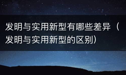 发明与实用新型有哪些差异（发明与实用新型的区别）