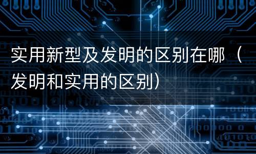 实用新型及发明的区别在哪（发明和实用的区别）