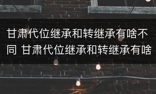 甘肃代位继承和转继承有啥不同 甘肃代位继承和转继承有啥不同吗