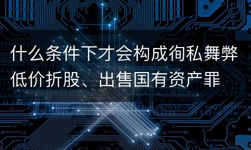什么条件下才会构成徇私舞弊低价折股、出售国有资产罪