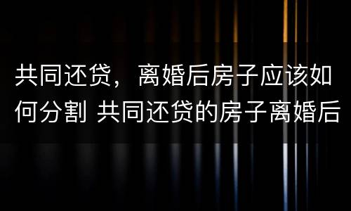 共同还贷，离婚后房子应该如何分割 共同还贷的房子离婚后贷款怎么办
