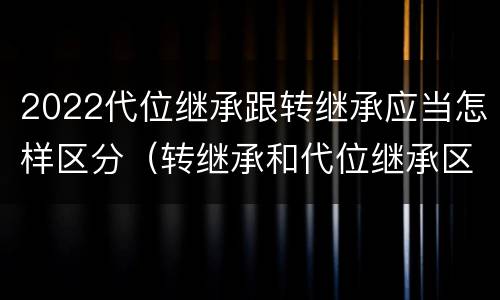 2022代位继承跟转继承应当怎样区分（转继承和代位继承区别）