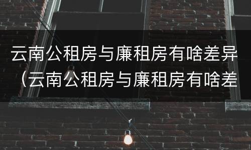 云南公租房与廉租房有啥差异（云南公租房与廉租房有啥差异吗）