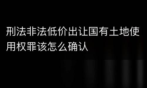 刑法非法低价出让国有土地使用权罪该怎么确认