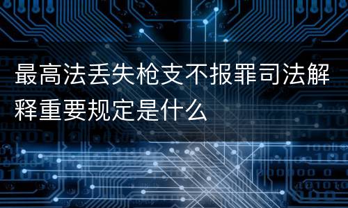 最高法丢失枪支不报罪司法解释重要规定是什么
