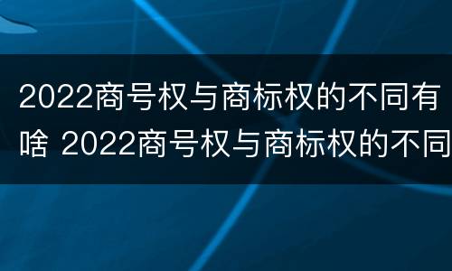 2022商号权与商标权的不同有啥 2022商号权与商标权的不同有啥影响