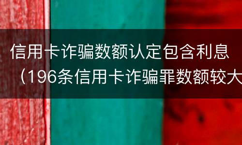 信用卡诈骗数额认定包含利息（196条信用卡诈骗罪数额较大）