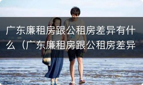 广东廉租房跟公租房差异有什么（广东廉租房跟公租房差异有什么影响）