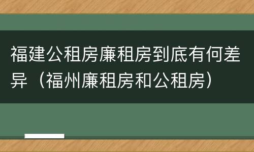 福建公租房廉租房到底有何差异（福州廉租房和公租房）