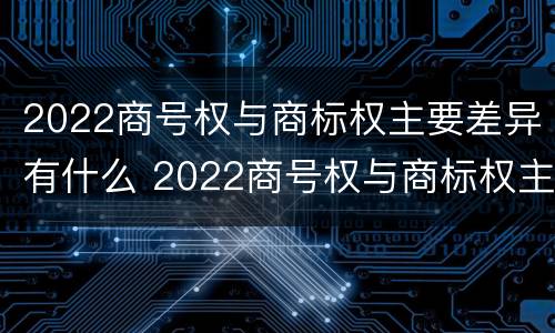 2022商号权与商标权主要差异有什么 2022商号权与商标权主要差异有什么不同