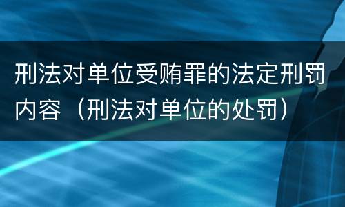 刑法对单位受贿罪的法定刑罚内容（刑法对单位的处罚）