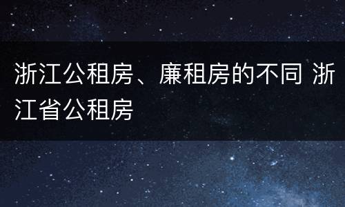 浙江公租房、廉租房的不同 浙江省公租房